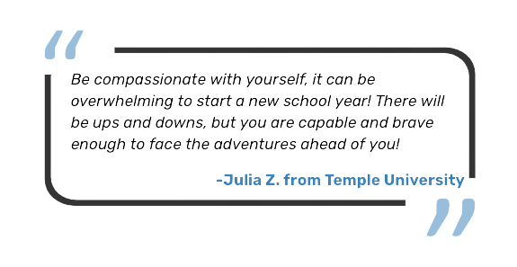 Be compassionate with yourself, it can be overwhelming to start a new school year! There will be ups and downs, but you are capable and brave enough to face the adventures ahead of you! - Julia Z, from Temple University