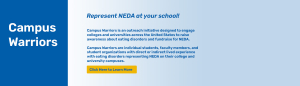 Campus Warriors - represent NEDA at your school. Outreach initiative designed to engage colleges and universities across the U.S. to raise awareness about EDs and fundraising for NEDA. Click to learn more.