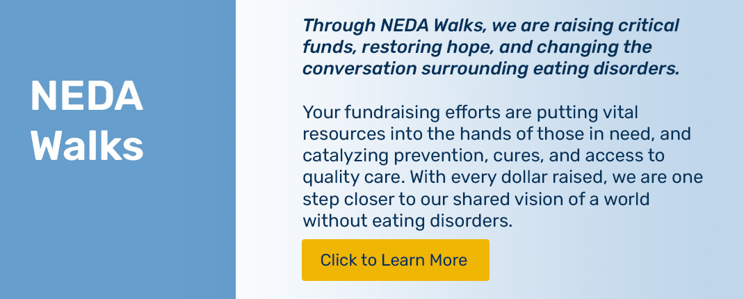 Please click to learn about NEDA Walks. We are raising critical funds, restoring hope, and changing the conversation surrounding eating disorders.