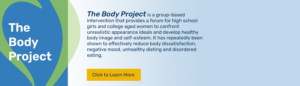 The Body Project is a group-based intervention that provides a forum for high school girls and college aged women to confront unrealistic appearance ideals. Click to learn more.