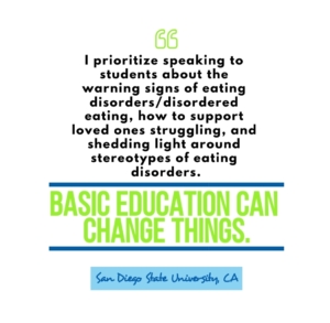 "I prioritize speaking to students about warning signs of eating disorder / disordered eating, how to support loved ones struggling, and shedding light around stereotypes of eating disorders. Basic education can change things." San Diego State University