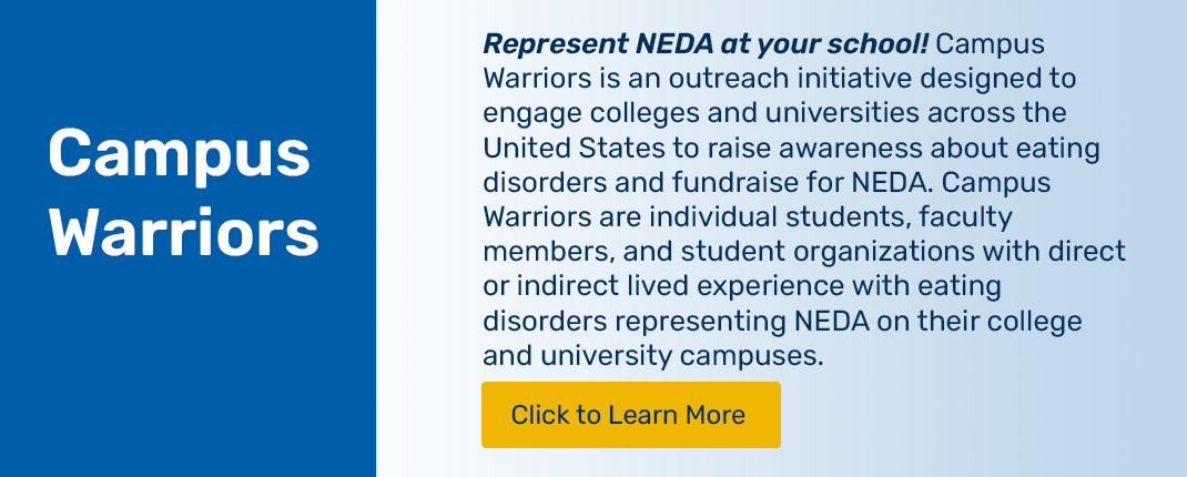 Represent NEDA at your school! Campus Warriors is an outreach initiative designed to engage colleges and universities across the United States to raise awareness about eating disorders and fundraise for NEDA. Campus Warriors are individual students, faculty members, and student organizations with direct or indirect lived experience with eating disorders representing NEDA on their college and university campuses. Click to learn more.