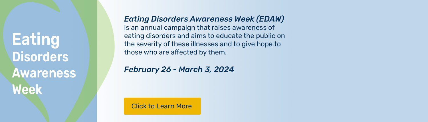Please click to learn about Eating Disorders Awareness Week (EDAW) an annual campaign that raises awareness of eating disorders and aims to educate the public on the severity of these illnesses and to give hope to those who are affected by them. February 26 - March 3, 2024