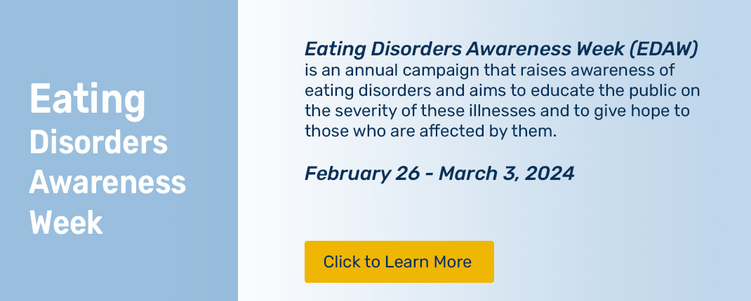 Please click to learn about Eating Disorders Awareness Week (EDAW) an annual campaign that raises awareness of eating disorders and aims to educate the public on the severity of these illnesses and to give hope to those who are affected by them. February 26 - March 3, 2024