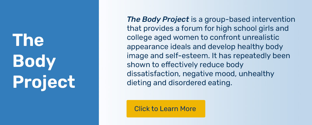 The Body Project is a group-based intervention that provides a forum for high school girls and college aged women to confront unrealistic appearance ideals and develop healthy body image and self-esteem. It has repeatedly been shown to effectively reduce body dissatisfaction, negative mood, unhealthy dieting and disordered eating.
