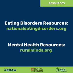 Eating Disorder Resources: nationaleatingdisorders.org Mental Health Resources: ruralminds.org